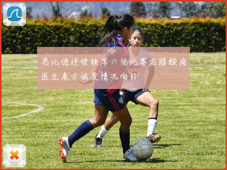 恩比德连续缺席六场比赛右膝酸痛医生表示恢复情况向好