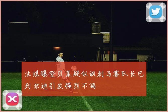 法媒曝登贝莱疑似讽刺马赛队长巴列尔迪引发强烈不满