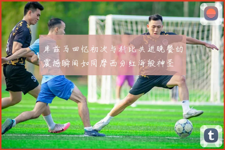 库兹马回忆初次与科比共进晚餐的震撼瞬间如同摩西分红海般神圣
