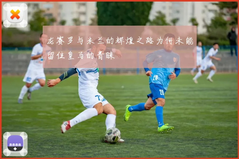 龙赛罗与米兰的辉煌之路为何未能留住皇马的青睐