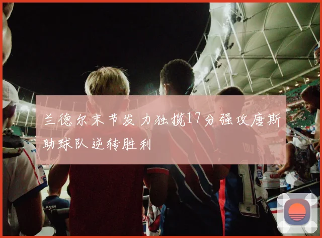 兰德尔末节发力独揽17分强攻唐斯助球队逆转胜利