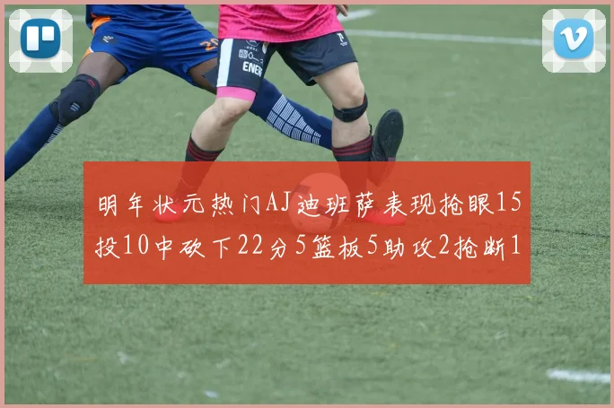 明年状元热门AJ迪班萨表现抢眼15投10中砍下22分5篮板5助攻2抢断1盖帽