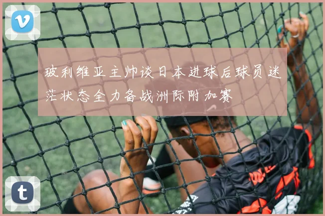 玻利维亚主帅谈日本进球后球员迷茫状态全力备战洲际附加赛