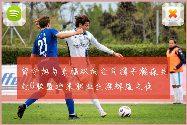 曾令旭与乐福双向合同携手瀚森共赴G联盟迎来职业生涯辉煌之夜