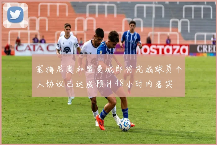 塞梅尼奥加盟曼城即将完成球员个人协议已达成预计48小时内落实