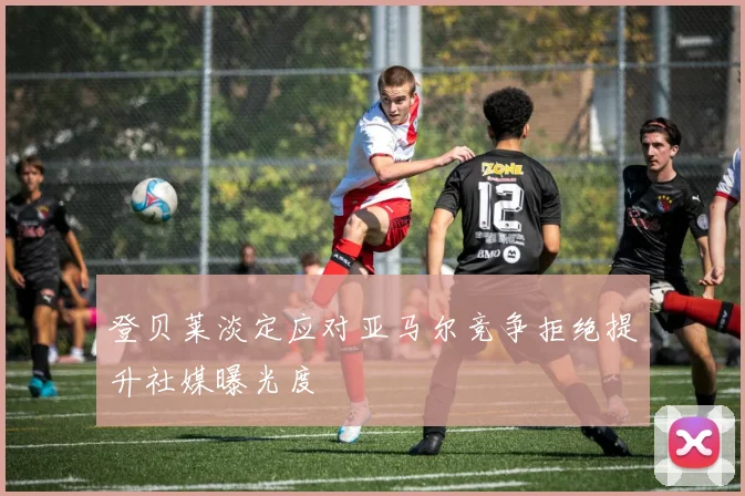 登贝莱淡定应对亚马尔竞争拒绝提升社媒曝光度