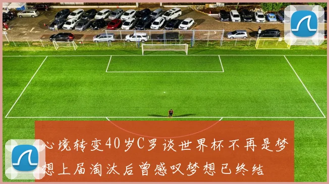 心境转变40岁C罗谈世界杯不再是梦想上届淘汰后曾感叹梦想已终结