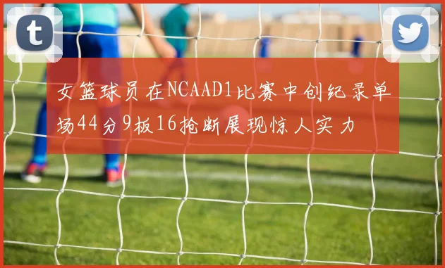 女篮球员在NCAAD1比赛中创纪录单场44分9板16抢断展现惊人实力
