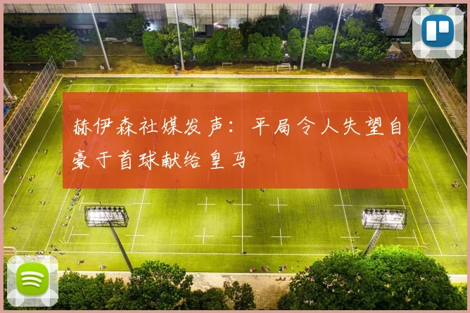 赫伊森社媒发声：平局令人失望自豪于首球献给皇马