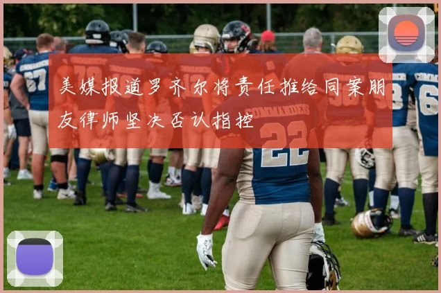 美媒报道罗齐尔将责任推给同案朋友律师坚决否认指控