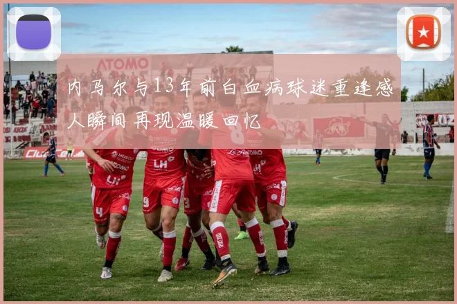 内马尔与13年前白血病球迷重逢感人瞬间再现温暖回忆