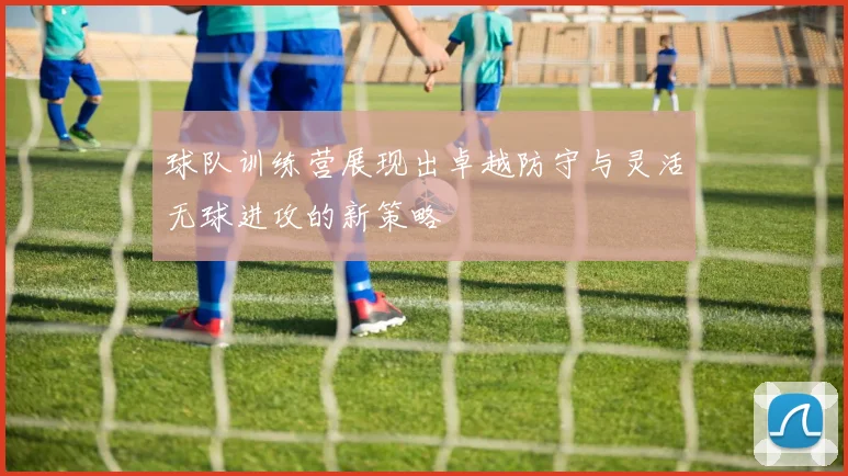 球队训练营展现出卓越防守与灵活无球进攻的新策略