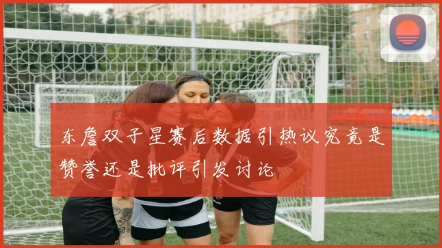 东詹双子星赛后数据引热议究竟是赞誉还是批评引发讨论