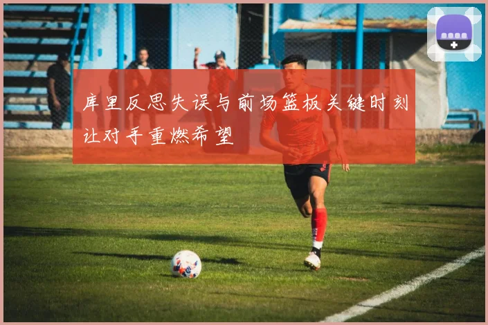 库里反思失误与前场篮板关键时刻让对手重燃希望