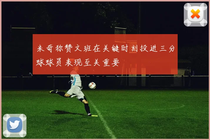 米奇称赞文班在关键时刻投进三分球球员表现至关重要
