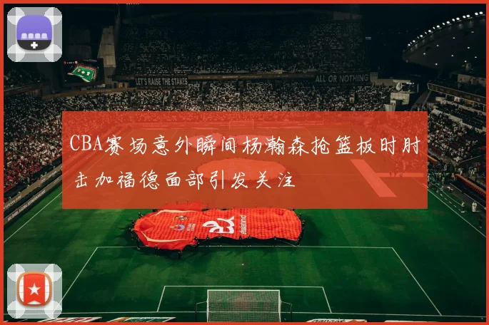 CBA赛场意外瞬间杨瀚森抢篮板时肘击加福德面部引发关注