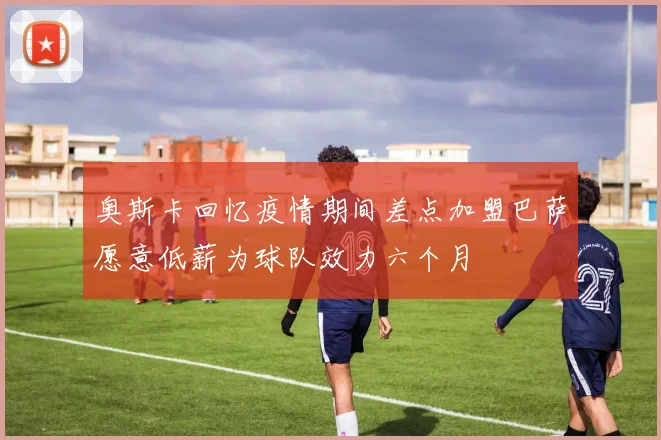 奥斯卡回忆疫情期间差点加盟巴萨愿意低薪为球队效力六个月