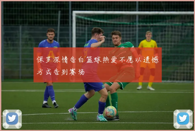 保罗深情告白篮球热爱不愿以遗憾方式告别赛场