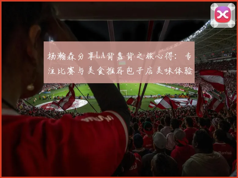 杨瀚森分享LA背靠背之旅心得：专注比赛与美食推荐包子店美味体验