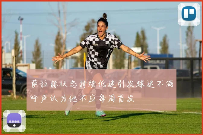 萨拉赫状态持续低迷引发球迷不满呼声认为他不应每周首发