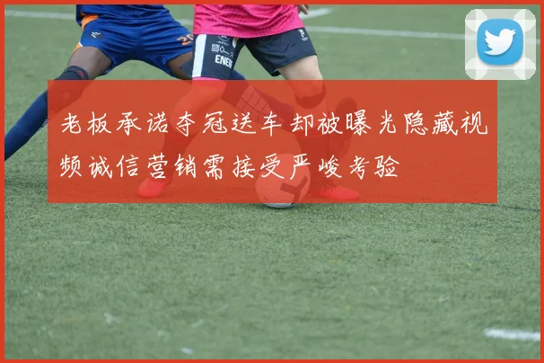老板承诺夺冠送车却被曝光隐藏视频诚信营销需接受严峻考验