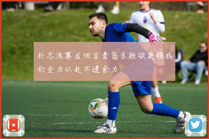 朴志洙赛后坦言青岛求胜欲更强我们全力以赴不遗余力