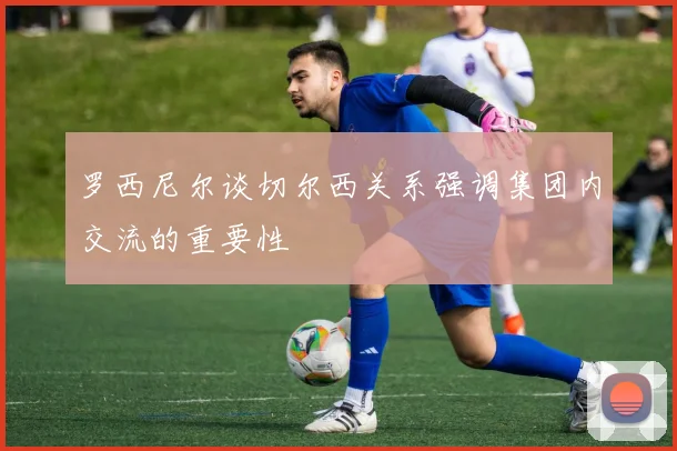 罗西尼尔谈切尔西关系强调集团内交流的重要性