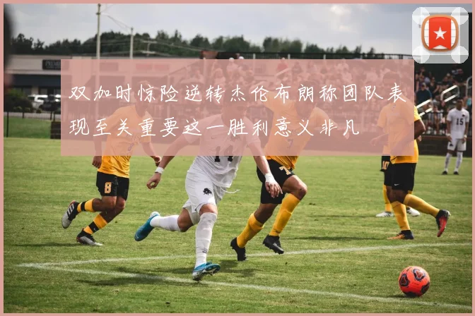 双加时惊险逆转杰伦布朗称团队表现至关重要这一胜利意义非凡