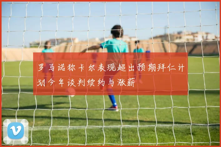 罗马诺称卡尔表现超出预期拜仁计划今年谈判续约与涨薪