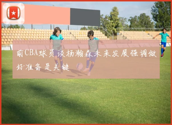 前CBA球员谈杨瀚森未来发展强调做好准备是关键