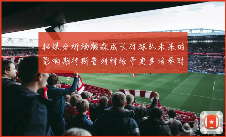 拓媒分析杨瀚森成长对球队未来的影响期待斯普利特给予更多培养时间