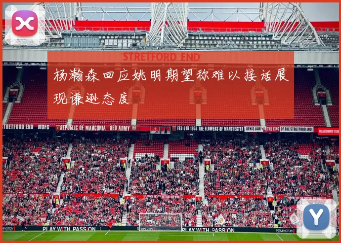 杨瀚森回应姚明期望称难以接话展现谦逊态度